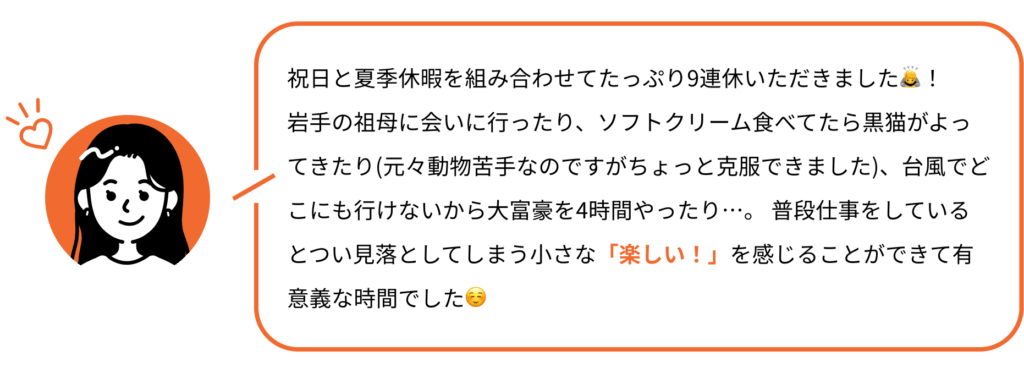 祝日と夏季休暇を組み合わせてたっぷり9連休いただきました🙇！ 岩手の祖母に会いに行ったり、ソフトクリーム食べてたら黒猫がよってきたり(元々動物苦手なのですがちょっと克服できました)、台風でどこにも行けないから大富豪を4時間やったり…。 普段仕事をしているとつい見落としてしまう小さな「楽しい！」を感じることができて有意義な時間でした☺️