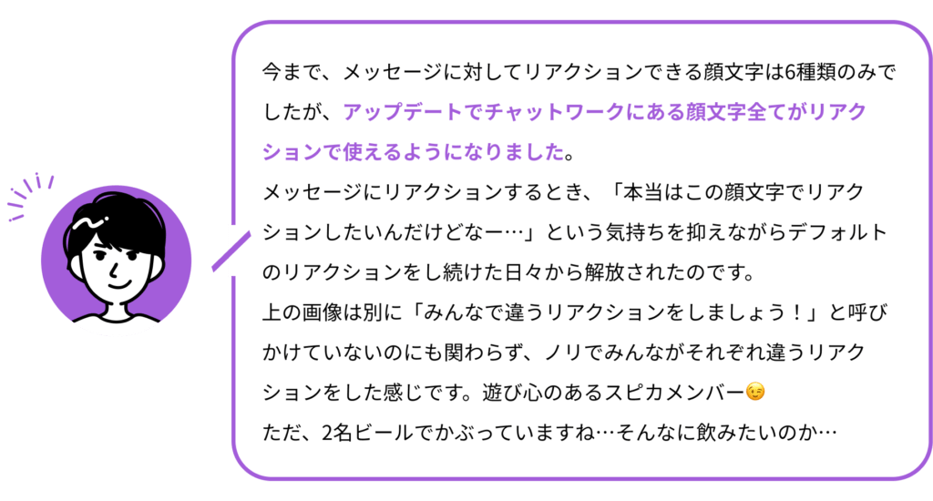 今まで、メッセージに対してリアクションできる顔文字は6種類のみでしたが、アップデートでチャットワークにある顔文字全てがリアクションで使えるようになりました。
メッセージにリアクションするとき、「本当はこの顔文字でリアクションしたいんだけどなー…」という気持ちを抑えながらデフォルトのリアクションをし続けた日々から解放されたのです。
上の画像は別に「みんなで違うリアクションをしましょう！」と呼びかけていないのにも関わらず、ノリでみんながそれぞれ違うリアクションをした感じです。遊び心のあるスピカメンバー😉
ただ、2名ビールでかぶっていますね…そんなに飲みたいのか…