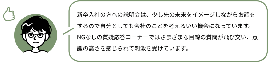 新卒入社の方への説明会は、少し先の未来をイメージしながらお話をするので自分としても会社のことを考えるいい機会になっています。
NGなしの質疑応答コーナーではさまざまな目線の質問が飛び交い、意識の高さを感じられて刺激を受けています。